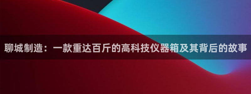 恒行娱乐周74OOO5：聊城制造：一款重达百斤的高科技仪器箱