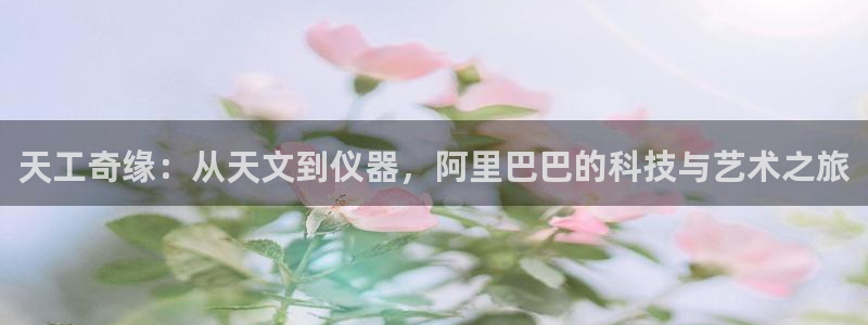 恒行娱乐热74ooo5主宰：天工奇缘：从天文到仪器，阿里巴巴