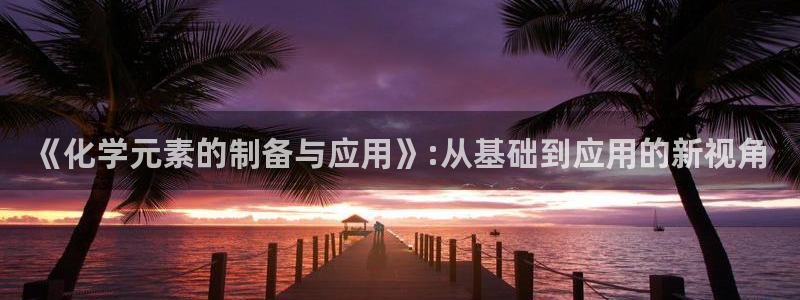 恒行2陈74OOO5：《化学元素的制备与应用》:从基础到应用