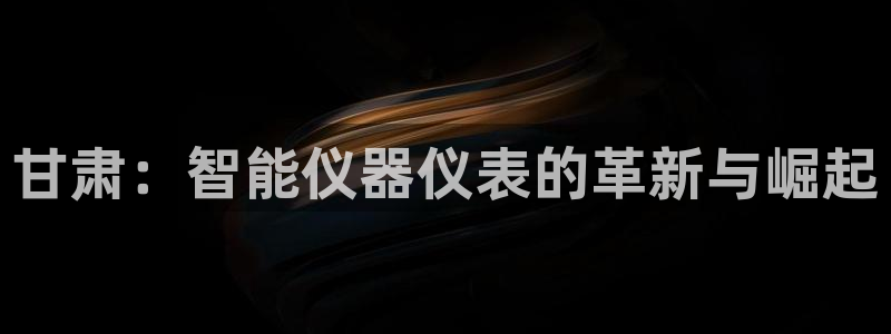 恒行娱乐掏沂74ooo5弛：甘肃：智能仪器仪表的革新与崛起