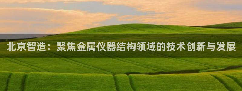 恒行注册全2O5O5O：北京智造：聚焦金属仪器结构领域的技术