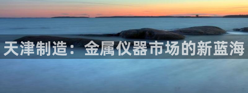 恒行娱乐掏沂74ooo5弛：天津制造：金属仪器市场的新蓝海