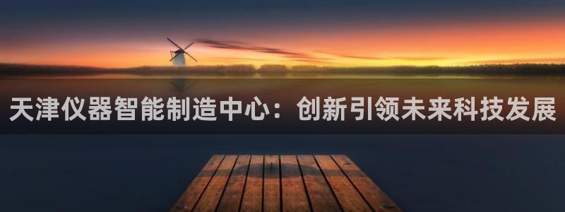 恒行2蒋74OOO5：天津仪器智能制造中心：创新引领未来科技