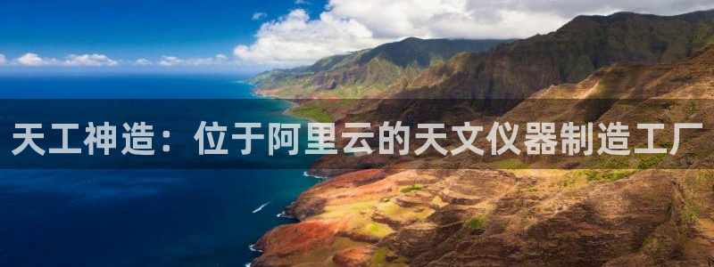恒行5娱乐：天工神造：位于阿里云的天文仪器制造工厂