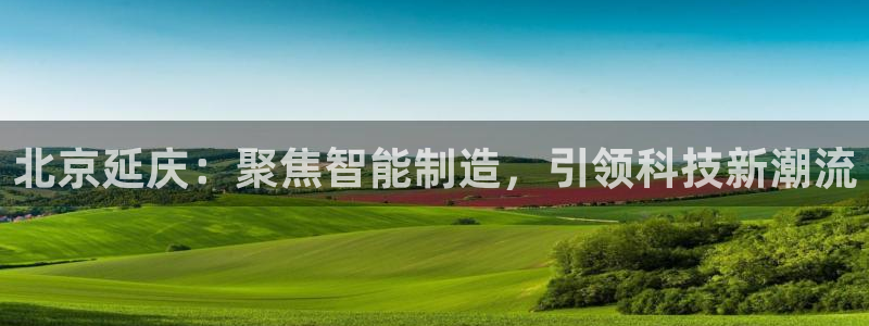 恒行2沈74OOO5：北京延庆：聚焦智能制造，引领科技新潮流