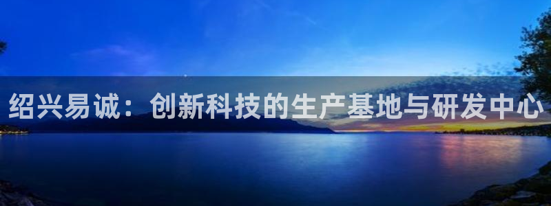 恒行娱乐景74ooo5诿抢：绍兴易诚：创新科技的生产基地与研