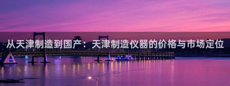 恒行2杨74OOO5：从天津制造到国产：天津制造仪器的价格与