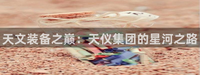 恒行娱乐陈74OOO5：天文装备之巅：天仪集团的星河之路